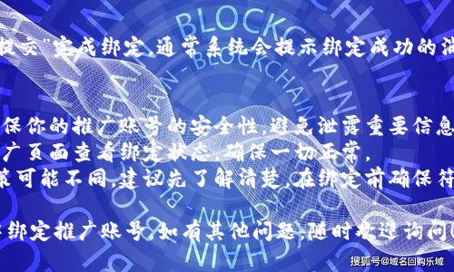 要在TP钱包中绑定推广账号，可以按照以下步骤进行设置：

### 步骤一：下载并安装TP钱包
1. **获取TP钱包**：首先，确保你已经在手机上下载并安装了TP钱包。你可以通过各大应用商店或者TP钱包的官方网站进行下载。
   
### 步骤二：注册并登录TP钱包
2. **注册账户**：打开TP钱包应用，按照提示进行注册链接注册，如果你已经有账号，直接选择登录即可。

### 步骤三：进入设置页面
3. **找到设置选项**：在主页面中，通常在右下角会有“我”或“个人中心”的选项，点击进入后找到“设置”按钮。

### 步骤四：绑定推广账号
4. **选择绑定账户**：在设置页面，寻找“推广”或“绑定推广账号”的选项。点击进入该页面。
//这里可能会需要用户输入推广账号的具体信息，如：推广平台用户ID或其他相关信息。

### 步骤五：确认信息
5. **确认绑定信息**：系统会要求你确认所填写的推广账号信息是否正确。

### 步骤六：提交申请
6. **提交申请**：确认信息无误后，点击“提交”完成绑定。通常系统会提示绑定成功的消息。

### 其他注意事项：
- **保持信息安全**：在绑定账号时，请确保你的推广账号的安全性，避免泄露重要信息。
- **查看更新状态**：绑定后，你可以在推广页面查看绑定状态，确保一切正常。
- **了解推广政策**：每个平台的推广政策可能不同，建议先了解清楚，在绑定前确保符合相关要求。

希望这些步骤能够帮助你顺利在TP钱包中绑定推广账号。如有其他问题，随时欢迎询问！