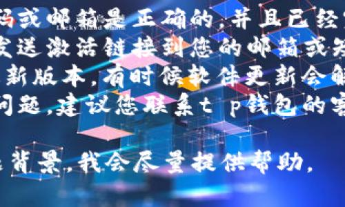 很抱歉，您遇到了t p钱包未激活的问题。建议您检查以下几点：

1. **确认注册信息**：确保您注册的手机号码或邮箱是正确的，并且已经完成了验证。
2. **查看激活邮件或短信**：有时候钱包会发送激活链接到您的邮箱或短信中，请查看这些信息并按照指示进行激活。
3. **更新应用**：确保您的t p钱包应用是最新版本，有时候软件更新会解决一些激活上的问题。
4. **联系客服**：如果上述步骤都未能解决问题，建议您联系t p钱包的客服，寻求专业帮助。

若需更详细的解决方案，请具体说明您的问题背景，我会尽量提供帮助。