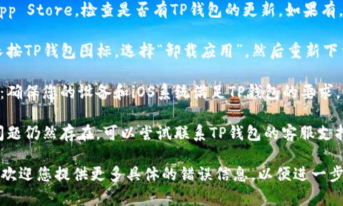 为了更好地帮助您解决问题，您可以尝试以下步骤：

1. **检查网络连接**：确保您的设备连接到稳定的网络，无论是Wi-Fi还是移动数据。

2. **更新应用**：前往App Store，检查是否有TP钱包的更新。如果有，建议您更新到最新版本。

3. **重新安装应用**：长按TP钱包图标，选择“卸载应用”，然后重新下载并安装。

4. **检查设备兼容性**：确保您的设备和iOS系统满足TP钱包的要求。

5. **联系支持**：如果问题仍然存在，可以尝试联系TP钱包的客服支持，以获取专业帮助。

如果问题还是没有解决，欢迎您提供更多具体的错误信息，以便进一步分析。