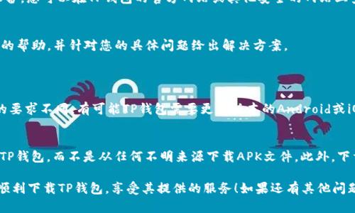 关于“TP钱包下载不了”的问题，可能有多种原因导致您无法下载TP钱包，接下来我会从多个方面进行分析，希望能够帮助您解决这个问题。

一、检查网络连接
首先，您需要确认您的设备是否连接到互联网。没有网络连接将导致您无法访问应用商店，从而无法下载任何应用程序。尝试切换到其他网络，如使用手机数据或连接到Wi-Fi，看是否可以解决这个问题。

二、应用商店问题
如果您的网络连接正常，下一步需要检查您所使用的应用商店（如Google Play Store或Apple App Store）。有时候，应用商店可能会出现临时的服务器问题，导致您无法下载应用。您可以尝试重启应用商店或稍后再试下载。

三、设备兼容性
TP钱包可能会对操作系统版本或设备型号有一定的要求。如果您的设备过于老旧，或者您的操作系统版本低于TP钱包要求的最低版本，可能会出现无法下载的情况。查看TP钱包官网或其在应用商店的页面，确认您的设备是否符合要求。

四、存储空间不足
有时下载失败也可能是因为您的设备存储空间不足。检查您的设备，确保有足够的空间来下载和安装TP钱包。您可以删除一些不再使用的应用程序或文件，以释放更多的存储空间。

五、应用限制设置
在某些情况下，设备的安全设置或家长控制功能可能会限制下载特定类型的应用程序。请检查您的设备设置，确保没有启用任何可能阻止您下载TP钱包的选项。

六、直接下载APK文件
如果以上方法都无效，您还可以考虑直接下载TP钱包的APK文件。这种方式适用于Android系统的设备。您可以在TP钱包的官方网站或其他安全的网站上查找APK下载链接。下载后，请确保在设置中允许安装未知来源的应用程序，然后就可以手动安装了。

七、联系客服支持
如果经过前面这些步骤您仍然无法下载TP钱包，建议您联系TP钱包的客服支持。他们能够提供专业的帮助，并针对您的具体问题给出解决方案。

常见问题解答
问题一：为什么总是提示